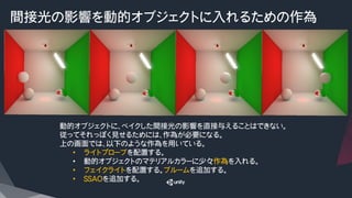 間接光の影響を動的オブジェクトに入れるための作為
動的オブジェクトに、ベイクした間接光の影響を直接与えることはできない。
従ってそれっぽく見せるためには、作為が必要になる。
上の画面では、以下のような作為を用いている。
•  ライトプローブを配置する。
•  動的オブジェクトのマテリアルカラーに少々作為を入れる。
•  フェイクライトを配置する。ブルームを追加する。
•  SSAOを追加する。
 