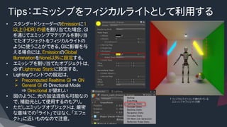 Tips：エミッシブをフィジカルライトとして利用する
•  スタンダードシェーダーのEmissionに1
以上（HDR）の値を割り当てた場合、GI
を通じてエミッシブマテリアルを割り当
てたオブジェクトをフィジカルライトの
ように使うことができる。GIに影響を与
える場合には、EmissionのGlobal
IlluminationをNone以外に設定する。
•  エミッシブを割り当てたオブジェクトは、
必ずLightmap Staticに設定する。
•  Lightingウィンドウの設定は、
Ø  Precomputed Realtime GI ⇒ ON
Ø  General GI の Directional Mode
⇒ Directional が望ましい
•  図のように、光の加法混色も可能なの
で、補助光として使用するのもアリ。
•  ただしエミッシブオブジェクトは、厳密
な意味での「ライト」ではなく、「エフェ
クト」に近いものなので注意。
↑フィジカルライトとして使われている
　　エミッシブオブジェクトの例
 