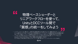 物理ベースシェーダーと
リニアワークフローを使って、
UnityとDCCツール間で
「質感」の統一をしてみよう
•  リニアワークフローとは、異なるツール間で同じ結果を得るために使われる、カラー管理の手法です。リニアワークフ
ローに注意することで、各ツールが行う全ての色計算において、デジタルデータと実際の見た目の対応関係が統一
され、アセット制作パイプラインで使用される全てのアプリにおいて同じカラーが再現できるようになります。
•  ここでは、Unity5用にSubstance Painterで作成したマテリアルをMayaのmentalRay用にコンバートすることで、
Substance Painter/Unity5/Maya上で同じ「質感」を得る実験をしてみます。
そしてMaya上で同じ表示ができたところで、モバイル用に使えるディフューズマップにベイクしてみます。
 