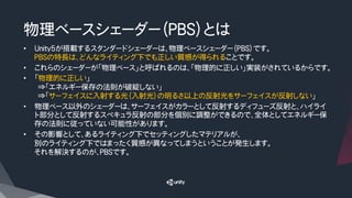 物理ベースシェーダー（ＰＢＳ）とは
•  Unity5が搭載するスタンダードシェーダーは、物理ベースシェーダー（PBS）です。
PBSの特長は、どんなライティング下でも正しい質感が得られることです。
•  これらのシェーダーが「物理ベース」と呼ばれるのは、「物理的に正しい」実装がされているからです。
•  「物理的に正しい」
　⇒「エネルギー保存の法則が破綻しない」
　⇒「サーフェイスに入射する光（入射光）の明るさ以上の反射光をサーフェイスが反射しない」
•  物理ベース以外のシェーダーは、サーフェイスがカラーとして反射するディフューズ反射と、ハイライ
ト部分として反射するスペキュラ反射の部分を個別に調整ができるので、全体としてエネルギー保
存の法則に従っていない可能性があります。
•  その影響として、あるライティング下でセッティングしたマテリアルが、
別のライティング下ではまったく質感が異なってしまうということが発生します。
それを解決するのが、ＰＢＳです。
 