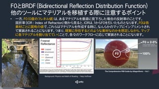 F0とBRDF（Bidirectional Reflection Distribution Function）
他のツールにマテリアルを移植する際に注意するポイント
•  一方、F0（０度のフレネル値）は、あるマテリアルを垂直に見下ろした場合の反射率のことです。
屈折率（IOR : Index of Refraction）側から見ると、IORは、１からF0を引いたものとなります。F０は各
素材ごとに固有の値で、これらはマテリアルを作成する時に、なんらかのマップにインプリメントされ
て実装されることになります。つまり、現実に存在するどのような素材なのかを想定しながら、マップ
に各マテリアルを割り当てていくことで、各々のワークフローに応じて実装されることになります。
Background: Physics and Math of Shading　/　Naty Hoffman
The Comprehensive PBR Guide by Allegorithmic – Vol.1	
 