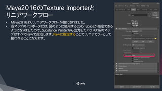 Maya2016のTexture Importerと
リニアワークフロー
•  Maya2016より、リニアワークフローが強化されました。
•  各マップのインポータには、図のように使用するColor Spaceが指定できる
ようになりましたので、Substance Painterから出力したパラメタ系のマッ
プはすべてRawで指定します。Rawに指定することで、リニアカラーとして
扱われることになります。
 