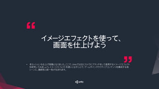 イメージエフェクトを使って、
画面を仕上げよう
•  本セッションも仕上げ段階となりました。ここで、Unityでは主にカメラにアタッチをして使用するイメージエフェクト
を研究してみましょう。イメージエフェクトを使いこなすことで、ゲームやインタラクティブコンテンツを構成する各
シーンに、連続性と統一性が生まれます。
 