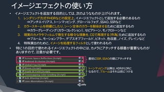 イメージエフェクトの使い方
•  イメージエフェクトを追加する目的としては、次のようなものが上げられます。
1.  レンダリング方式やHDRなどの設定上、イメージエフェクトとして追加する必要のあるもの
⇒アンチエイリアス、トーンマッピング、グローバルフォグ、SSAO、SSRなど
2.  カラースキームを明確にしたり、シーン全体のカラーを馴染ませるために追加するもの
⇒カラーグレーディング（カラーコレクション）、セピアトーン、モノクロトーンなど
3.  現実のカメラやフィルムで発生する様々な現象を、CGで再現する（作為）ために追加するもの
⇒ブルーム、モーションブラー、デプスオブフィールド、ビネット、色収差、ノイズ、グレインなど
4.  特殊演出のために、イメージを処理するフィルタとして使われるもの
•  特に1の目的で使われるイメージエフェクトの中には、カメラにアタッチする順番が重要なものが
ありますので、注意が必要です。
最初にSSR、SSAOの順にアタッチする
トーンマッピング以降は、HDRがLDRに
なるので、ブルームはそれ以前につける
 