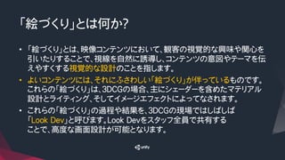 「絵づくり」とは何か？
•  「絵づくり」とは、映像コンテンツにおいて、観客の視覚的な興味や関心を
引いたりすることで、視線を自然に誘導し、コンテンツの意図やテーマを伝
えやすくする視覚的な設計のことを指します。
•  よいコンテンツには、それにふさわしい「絵づくり」が伴っているものです。
これらの「絵づくり」は、３DCGの場合、主にシェーダーを含めたマテリアル
設計とライティング、そしてイメージエフェクトによってなされます。
•  これらの「絵づくり」の過程や結果を、３DCGの現場ではしばしば
「Look Dev」と呼びます。Look Devをスタッフ全員で共有する
ことで、高度な画面設計が可能となります。
 