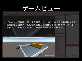 インスペクタ
• 一般的なインスペクタと同じものです。ここには、シ
ーンビュー内に配置されたオブジェクトの設定や、プ
ロジェクトビューで選択されたファイルの設定など、
様々な情報の修正と確認が行えます。
 