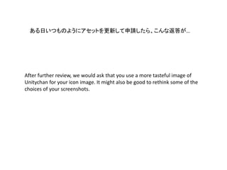 ある日いつものようにアセットを更新して申請したら、こんな返答が…
After further review, we would ask that you use a more tasteful image of
Unitychan for your icon image. It might also be good to rethink some of the
choices of your screenshots.
 