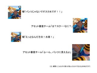 俺「パンツじゃないですスク水です！！」
アセット審査チーム「は？スク・・・なに？」
俺「えっとなんだその！水着！」
アセット審査チーム「ふーん、パンツに見えるよ」
（注：実際にこんなやり取りがあったわけでなく心の叫びです）
 