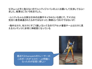 もうちょっと手に負えないのでユニティジャパンの人にお願いして交渉してもらい
ました。結果はこういう状況でした。
・ユニティちゃんは実は日本のお勝手キャラみたいな感じで、アメリカと
完全に意思疎通されたものではなかった（無断というわけではないが）
・海外はエロ、似エロにすごく厳しくなってるのでアセット審査チームはエロに見
えるコンテンツに非常に神経質になっている
最近だとOverwatchのトレーサーの
このポーズが「エロだ！」と問題に
なったのが記憶に新しい
 