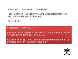そんなこんなで アセットストアでアセットを売ると
・期待したほどは売れない（特にデザインアセットは利用範囲が限られる）
・稀に想定外の事件が起こる（場合もある）
というお話でした。
でも全然売れないわけではなく・・・
アセット作るならエディタ拡張とかツールみたいな、汎用性があってどんなゲー
ムでも使えるものが儲かると思います。たぶん。
またアセットストアに出していることで仕事の問い合わせが来た事が実際にあ
るので宣伝にもなっている点は大事だと思います。
完
 