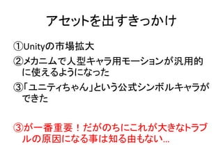 アセットを出すきっかけ
①Unityの市場拡大
②メカニムで人型キャラ用モーションが汎用的
に使えるようになった
③「ユニティちゃん」という公式シンボルキャラが
できた
③が一番重要！だがのちにこれが大きなトラブ
ルの原因になる事は知る由もない…
 