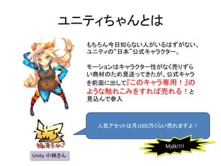 ユニティちゃんとは
もちろん今日知らない人がいるはずがない、
ユニティの“日本”公式キャラクター。
モーションはキャラクター性がなく売りずら
い商材のため見送ってきたが、公式キャラ
を前面に出して『このキャラ専用！』の
ような触れこみをすれば売れる！と
見込んで参入
Unity 小林さん
人気アセットは月1000万くらい売れますよ！
Mjdk!!!!
 