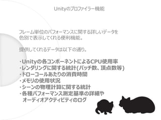 Unityのプロファイラー機能
フレーム単位のパフォーマンスに関する詳しいデータを
色別で表示してくれる便利機能。
提供してくれるデータは以下の通り。
・Unityの各コンポーネントによるCPU使用率
・レンダリングに関する統計(バッチ数、頂点数等)
・ドローコールあたりの消費時間
・メモリの使用状況
・シーンの物理計算に関する統計
・各種パフォーマンス測定基準の詳細や
オーディオアクティビティのログ
 