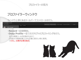 プロファイラーの見方
プロファイラーウィンドウ
ウィンドウ上部にあるツールバーでコントロールを行う。
・Record→記録開始。
・Deep Profile→全てのスクリプトのプロファイリングを行う。
全ての関数コールが記録されるので、
どの部分で時間を要したかを正確に知りたい時に使用。
※ただし、注意が必要(後述)
 