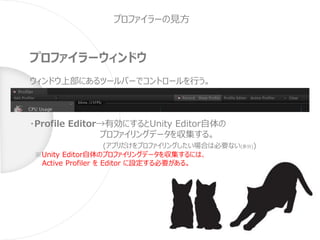 プロファイラーの見方
プロファイラーウィンドウ
ウィンドウ上部にあるツールバーでコントロールを行う。
・Profile Editor→有効にするとUnity Editor自体の
プロファイリングデータを収集する。
(アプリだけをプロファイリングしたい場合は必要ない(多分))
※Unity Editor自体のプロファイリングデータを収集するには、
Active Profiler を Editor に設定する必要がある。
 