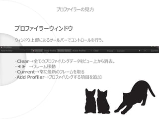 プロファイラーの見方
プロファイラーウィンドウ
ウィンドウ上部にあるツールバーでコントロールを行う。
・Clear→全てのプロファイリングデータをビュー上から消去。
・◀︎▶︎ →フレーム移動
・Current→常に最新のフレームを取る
・Add Profiler→プロファイリングする項目を追加
 