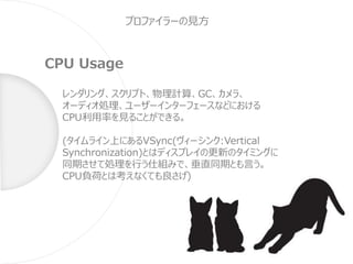 プロファイラーの見方
CPU Usage
レンダリング、スクリプト、物理計算、GC、カメラ、
オーディオ処理、ユーザーインターフェースなどにおける
CPU利用率を見ることができる。
(タイムライン上にあるVSync(ヴィーシンク:Vertical
Synchronization)とはディスプレイの更新のタイミングに
同期させて処理を行う仕組みで、垂直同期とも言う。
CPU負荷とは考えなくても良さげ)
 