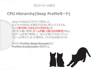 プロファイラーの見方
CPU Hierarchy(Deep Profileモード)
Deep Profileはスクリプトで発生した、
全メソッドの呼出しを測定するために再コンパイルする。
これは実行時に大きなコストがかかるため、
メモリを大量に使用しゲームが著しく遅くなる可能性がある。
もしゲーム全体で使用して、ほとんど実行できないくらいに
フレームが落ちてしまった場合は、この方法は避けるべき。
代わりにProfiler.BeginSample及び
Profiler.EndSampleを使用する。
 
