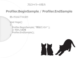 プロファイラーの見方
Profiler.BeginSample / Profiler.EndSample
使い方は以下のとおり
Void Hoge()
{
Profiler.BeginSample( “開始だっちゃ” );
// 何かしら処理
Profiler.EndSample();
}
 