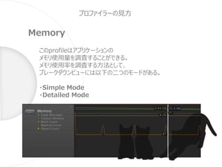 プロファイラーの見方
Memory
このprofileはアプリケーションの
メモリ使用量を調査することができる。
メモリ使用率を調査する方法として、
ブレークダウンビューには以下の二つのモードがある。
・Simple Mode
・Detailed Mode
 