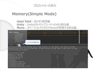 プロファイラーの見方
Memory(Simple Mode)
Used Total : 総メモリ使用量
Unity : Unityのネイティブコードへのメモリ割当量
Mono : ガベージコレクトされたMonoが管理する割当量。
クリックすると切替できる
 
