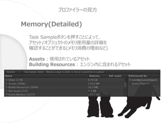 プロファイラーの見方
Memory(Detailed)
Task Sampleボタンを押すことによって、
アセット/オブジェクトのメモリ使用量の詳細を
確認することができる(メモリ消費の理由など)
Assets : 使用されているアセット
Building Resources : エンジン内に含まれるアセット
 