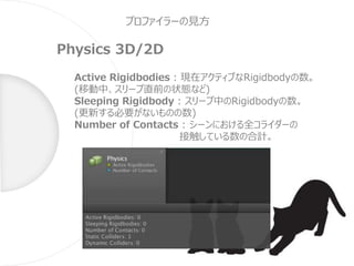 プロファイラーの見方
Physics 3D/2D
Active Rigidbodies : 現在アクティブなRigidbodyの数。
(移動中、スリープ直前の状態など)
Sleeping Rigidbody : スリープ中のRigidbodyの数。
(更新する必要がないものの数)
Number of Contacts : シーンにおける全コライダーの
接触している数の合計。
 