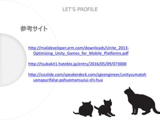 LET’S PROFILE
参考サイト
http://malideveloper.arm.com/downloads/Unite_2013-
Optimizing_Unity_Games_for_Mobile_Platforms.pdf
http://tsubakit1.hateblo.jp/entry/2016/05/09/073000
http://sssslide.com/speakerdeck.com/sgeengineer/unitysumatoh
uonapurifalse-pahuomansuzui-shi-hua
 
