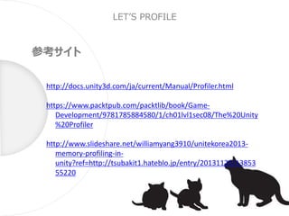 LET’S PROFILE
参考サイト
http://docs.unity3d.com/ja/current/Manual/Profiler.html
https://www.packtpub.com/packtlib/book/Game-
Development/9781785884580/1/ch01lvl1sec08/The%20Unity
%20Profiler
http://www.slideshare.net/williamyang3910/unitekorea2013-
memory-profiling-in-
unity?ref=http://tsubakit1.hateblo.jp/entry/20131125/13853
55220
 