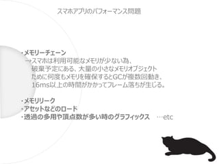 ・メモリーチェーン
→スマホは利用可能なメモリが少ない為、
破棄予定にある、大量の小さなメモリオブジェクト
ために何度もメモリを確保するとGCが複数回動き、
16ms以上の時間がかかってフレーム落ちが生じる。
・メモリリーク
・アセットなどのロード
・透過の多用や頂点数が多い時のグラフィックス …etc
スマホアプリのパフォーマンス問題
 