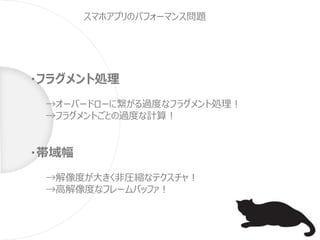 ・フラグメント処理
→オーバードローに繋がる過度なフラグメント処理！
→フラグメントごとの過度な計算！
・帯域幅
→解像度が大きく非圧縮なテクスチャ！
→高解像度なフレームバッファ！
スマホアプリのパフォーマンス問題
 