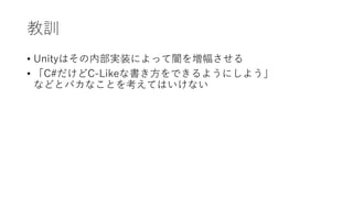 教訓
• Unityはその内部実装によって闇を増幅させる
• 「C#だけどC-Likeな書き方をできるようにしよう」
などとバカなことを考えてはいけない
 