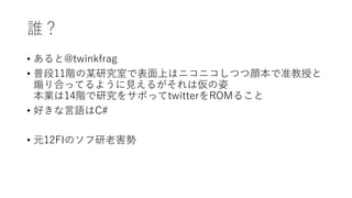 誰？
• あると@twinkfrag
• 普段11階の某研究室で表面上はニコニコしつつ顔本で准教授と
煽り合ってるように見えるがそれは仮の姿
本業は14階で研究をサボってtwitterをROMること
• 好きな言語はC#
• 元12FIのソフ研老害勢
 