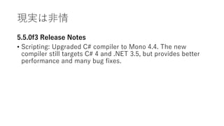 現実は非情
5.5.0f3 Release Notes
• Scripting: Upgraded C# compiler to Mono 4.4. The new
compiler still targets C# 4 and .NET 3.5, but provides better
performance and many bug fixes.
 