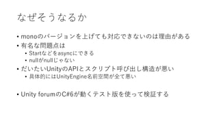 なぜそうなるか
• monoのバージョンを上げても対応できないのは理由がある
• 有名な問題点は
• Startなどをasyncにできる
• nullがnullじゃない
• だいたいUnityのAPIとスクリプト呼び出し構造が悪い
• 具体的にはUnityEngine名前空間が全て悪い
• Unity forumのC#6が動くテスト版を使って検証する
 