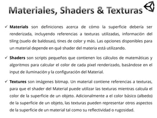  Materials son definiciones acerca de cómo la superficie debería ser
renderizada, incluyendo referencias a texturas utilizadas, información del
tiling (suelo de baldosas), tines de color y más. Las opciones disponibles para
un material depende en qué shader del materia está utilizando.
 Shaders son scripts pequeños que contienen los cálculos de matemáticas y
algoritmos para calcular el color de cada pixel renderizado, basándose en el
input de iluminación y la configuración del Material.
 Textures son imágenes bitmap. Un material contiene referencias a texturas,
para que el shader del Material puede utilizar las texturas mientras calcula el
color de la superficie de un objeto. Adicionalmente a el color básico (albedo)
de la superficie de un objeto, las texturas pueden representar otros aspectos
de la superficie de un material tal como su reflectividad o rugosidad.
 