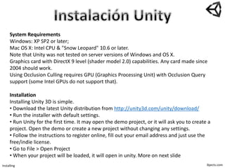 ibjects.com
System Requirements
Windows: XP SP2 or later;
Mac OS X: Intel CPU & "Snow Leopard" 10.6 or later.
Note that Unity was not tested on server versions of Windows and OS X.
Graphics card with DirectX 9 level (shader model 2.0) capabilities. Any card made since
2004 should work.
Using Occlusion Culling requires GPU (Graphics Processing Unit) with Occlusion Query
support (some Intel GPUs do not support that).
Installation
Installing Unity 3D is simple.
• Download the latest Unity distribution from http://unity3d.com/unity/download/
• Run the installer with default settings.
• Run Unity for the first time. It may open the demo project, or it will ask you to create a
project. Open the demo or create a new project without changing any settings.
• Follow the instructions to register online, fill out your email address and just use the
free/indie license.
• Go to File > Open Project
• When your project will be loaded, it will open in unity. More on next slide
Installing
 