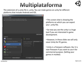 ibjects.com
The extension of a unity file is .unity. You can make games on unity for different
platforms that include Android and iOS.
• This screen shot is showing the
platforms on which you can export
your .unity file.
• So now you see the unity is a huge
tool if you are interested in game
development.
• However, in these slides we will only
cover Unity for PC games.
• Unity is a freeware software. Bur it is
now freeware if you want to use it for
commercial purpose. (Selling your
games in market)
Introduction
 