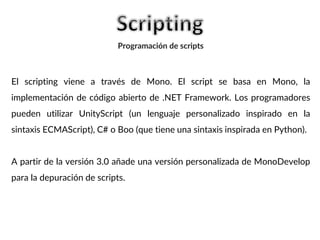 El scripting viene a través de Mono. El script se basa en Mono, la
implementación de código abierto de .NET Framework. Los programadores
pueden utilizar UnityScript (un lenguaje personalizado inspirado en la
sintaxis ECMAScript), C# o Boo (que tiene una sintaxis inspirada en Python).
A partir de la versión 3.0 añade una versión personalizada de MonoDevelop
para la depuración de scripts.
Programación de scripts
 