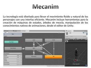 La tecnología está diseñada para llevar el movimiento fluido y natural de los
personajes con una interfaz eficiente. Mecanim incluye herramientas para la
creación de máquinas de estados, árboles de mezcla, manipulación de los
conocimientos nativos de animaciones, desde el editor de Unity.
 