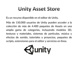 Es un recurso disponible en el editor de Unity.
Más de 150.000 usuarios de Unity pueden acceder a la
colección de más de 4.400 paquetes de Assets en una
amplia gama de categorías, incluyendo modelos 3D,
texturas y materiales, sistemas de partículas, música y
efectos de sonido, tutoriales y proyectos, paquetes de
scripts, extensiones para el editor y servicios en línea.
 