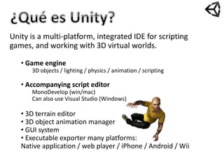 Unity is a multi-platform, integrated IDE for scripting
games, and working with 3D virtual worlds.
• Game engine
3D objects / lighting / physics / animation / scripting
• Accompanying script editor
MonoDevelop (win/mac)
Can also use Visual Studio (Windows)
• 3D terrain editor
• 3D object animation manager
• GUI system
• Executable exporter many platforms:
Native application / web player / iPhone / Android / Wii
 