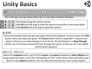 This is the top most bar below Menu Bar in Unity Main Interface Window.
Click-drag to drag the camera around
Hold Alt and click-drag to orbit the camera around the current pivot point.
Hold Control and click-drag to zoom the camera.
Above the Inspector panel, you'll see the Layers and Layout dropdowns. Game Objects can
be grouped into layers, much like in Photoshop or Flash. Unity stores a few commonly used
layouts in the Layout dropdown. You can also save and load your own custom layouts.
These three buttons help you test your game and control playback. As you've seen, the Play
button starts and stops your game. The Pause button works as expected—it pauses your
game so that you can make changes to it on the fly. The third button is a Step-Through
control; use it to advance frame-by-frame through your game so that you can more tightly
control what's going on.
 