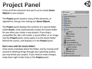 It lists all of the elements that you'll use to create Game
Objects in your project.
The Project panel contains many of the elements, or
ingredients, that go into making our Game Objects.
The Project panel displays the contents of a special folder
called Assets. Unity automatically creates the Assets folder
for you when you create a new project. If you drag a
compatible file, like a 3D model, a sound effect, or an image
into the Project panel, Unity copies it to the Assets folder
behind the scenes, and displays it in the Project panel.
Don't mess with the Assets folder!
Unity stores metadata about the folder, and by moving stuff
around or deleting things through your operating system,
you may break your project. If you need to make changes,
make them right inside Unity in the Project panel.
 