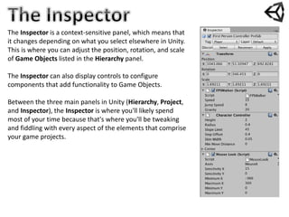 The Inspector is a context-sensitive panel, which means that
it changes depending on what you select elsewhere in Unity.
This is where you can adjust the position, rotation, and scale
of Game Objects listed in the Hierarchy panel.
The Inspector can also display controls to configure
components that add functionality to Game Objects.
Between the three main panels in Unity (Hierarchy, Project,
and Inspector), the Inspector is where you'll likely spend
most of your time because that's where you'll be tweaking
and fiddling with every aspect of the elements that comprise
your game projects.
 