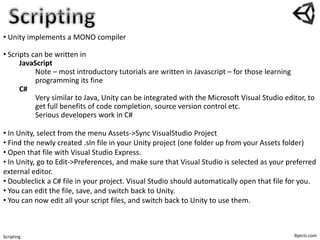ibjects.comScripting
• Unity implements a MONO compiler
• Scripts can be written in
JavaScript
Note – most introductory tutorials are written in Javascript – for those learning
programming its fine
C#
Very similar to Java, Unity can be integrated with the Microsoft Visual Studio editor, to
get full benefits of code completion, source version control etc.
Serious developers work in C#
• In Unity, select from the menu Assets->Sync VisualStudio Project
• Find the newly created .sln file in your Unity project (one folder up from your Assets folder)
• Open that file with Visual Studio Express.
• In Unity, go to Edit->Preferences, and make sure that Visual Studio is selected as your preferred
external editor.
• Doubleclick a C# file in your project. Visual Studio should automatically open that file for you.
• You can edit the file, save, and switch back to Unity.
• You can now edit all your script files, and switch back to Unity to use them.
 