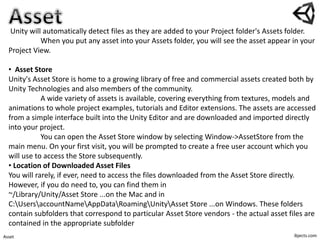ibjects.comAsset
Unity will automatically detect files as they are added to your Project folder's Assets folder.
When you put any asset into your Assets folder, you will see the asset appear in your
Project View.
• Asset Store
Unity's Asset Store is home to a growing library of free and commercial assets created both by
Unity Technologies and also members of the community.
A wide variety of assets is available, covering everything from textures, models and
animations to whole project examples, tutorials and Editor extensions. The assets are accessed
from a simple interface built into the Unity Editor and are downloaded and imported directly
into your project.
You can open the Asset Store window by selecting Window->AssetStore from the
main menu. On your first visit, you will be prompted to create a free user account which you
will use to access the Store subsequently.
• Location of Downloaded Asset Files
You will rarely, if ever, need to access the files downloaded from the Asset Store directly.
However, if you do need to, you can find them in
~/Library/Unity/Asset Store ...on the Mac and in
C:UsersaccountNameAppDataRoamingUnityAsset Store ...on Windows. These folders
contain subfolders that correspond to particular Asset Store vendors - the actual asset files are
contained in the appropriate subfolder
 