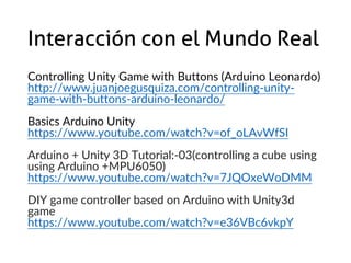 Interacción con el Mundo Real
Controlling Unity Game with Buttons (Arduino Leonardo)
http://www.juanjoegusquiza.com/controlling-unity-
game-with-buttons-arduino-leonardo/
Basics Arduino Unity
https://www.youtube.com/watch?v=of_oLAvWfSI
Arduino + Unity 3D Tutorial:-03(controlling a cube using
using Arduino +MPU6050)
https://www.youtube.com/watch?v=7JQOxeWoDMM
DIY game controller based on Arduino with Unity3d
game
https://www.youtube.com/watch?v=e36VBc6vkpY
 