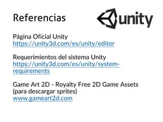 Referencias
Página Oficial Unity
https://unity3d.com/es/unity/editor
Requerimientos del sistema Unity
https://unity3d.com/es/unity/system-
requirements
Game Art 2D - Royalty Free 2D Game Assets
(para descargar sprites)
www.gameart2d.com
 