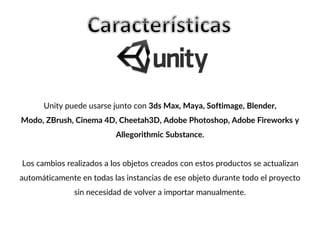 Unity puede usarse junto con 3ds Max, Maya, Softimage, Blender,
Modo, ZBrush, Cinema 4D, Cheetah3D, Adobe Photoshop, Adobe Fireworks y
Allegorithmic Substance.
Los cambios realizados a los objetos creados con estos productos se actualizan
automáticamente en todas las instancias de ese objeto durante todo el proyecto
sin necesidad de volver a importar manualmente.
 